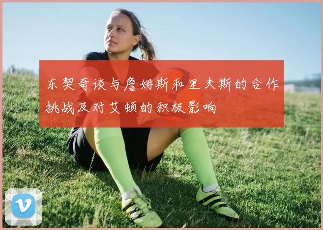 东契奇谈与詹姆斯和里夫斯的合作挑战及对艾顿的积极影响