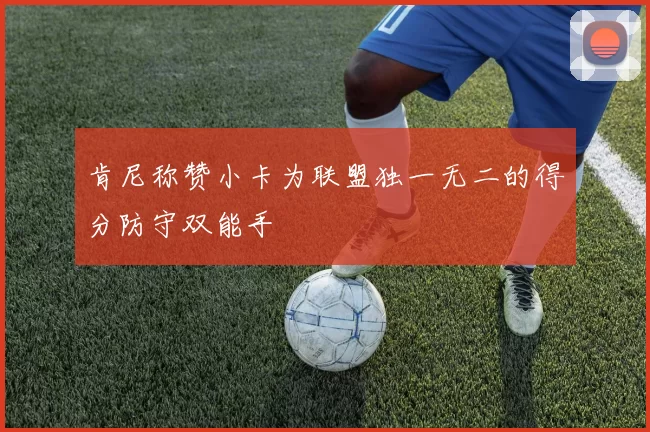 肯尼称赞小卡为联盟独一无二的得分防守双能手
