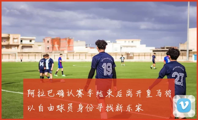 阿拉巴确认赛季结束后离开皇马将以自由球员身份寻找新东家