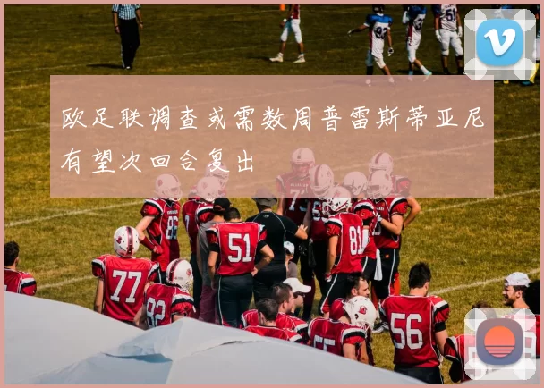 欧足联调查或需数周普雷斯蒂亚尼有望次回合复出