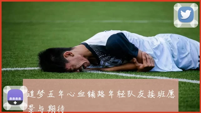 追梦五年心血铺路年轻队友接班愿景与期待