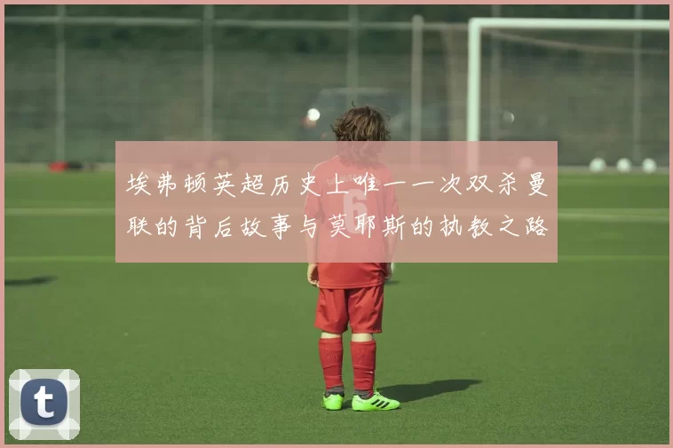 埃弗顿英超历史上唯一一次双杀曼联的背后故事与莫耶斯的执教之路