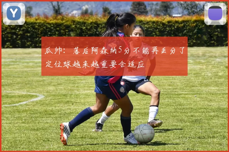 瓜帅：落后阿森纳5分不能再丢分了定位球越来越重要会适应