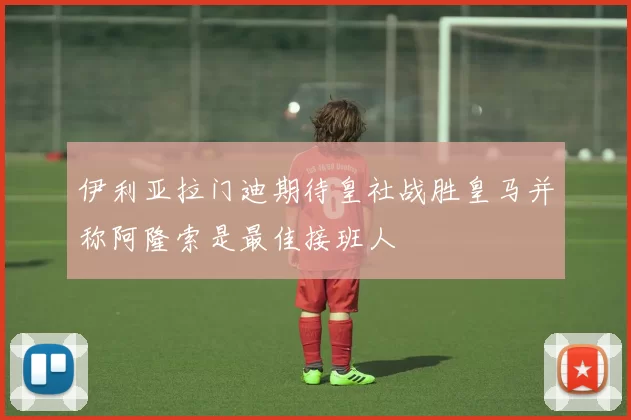 伊利亚拉门迪期待皇社战胜皇马并称阿隆索是最佳接班人