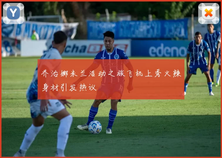 乔治娜米兰活动之旅飞机上秀火辣身材引发热议