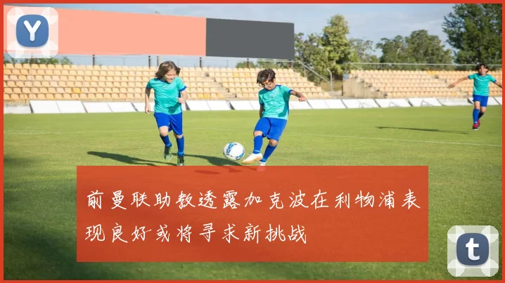前曼联助教透露加克波在利物浦表现良好或将寻求新挑战