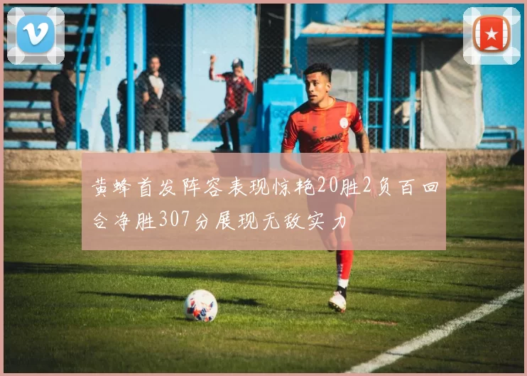 黄蜂首发阵容表现惊艳20胜2负百回合净胜307分展现无敌实力