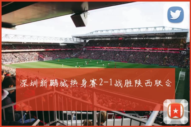 深圳新鹏城热身赛2-1战胜陕西联合