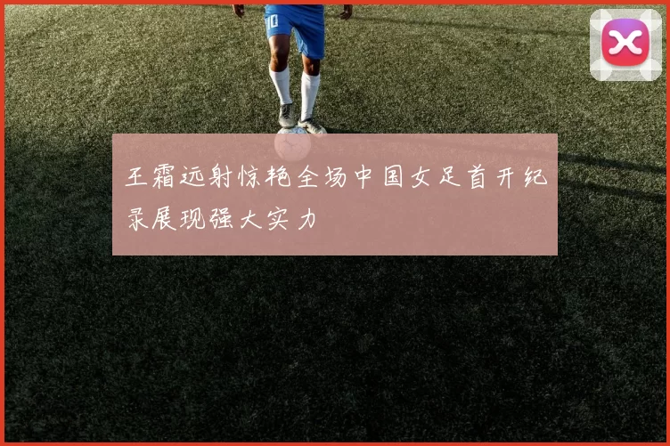 王霜远射惊艳全场中国女足首开纪录展现强大实力