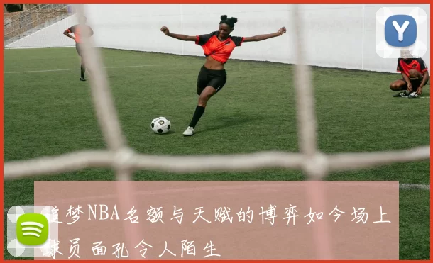 追梦NBA名额与天赋的博弈如今场上球员面孔令人陌生