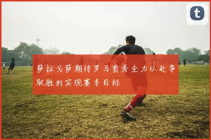萨拉戈萨期待罗马首秀全力以赴争取胜利实现赛季目标